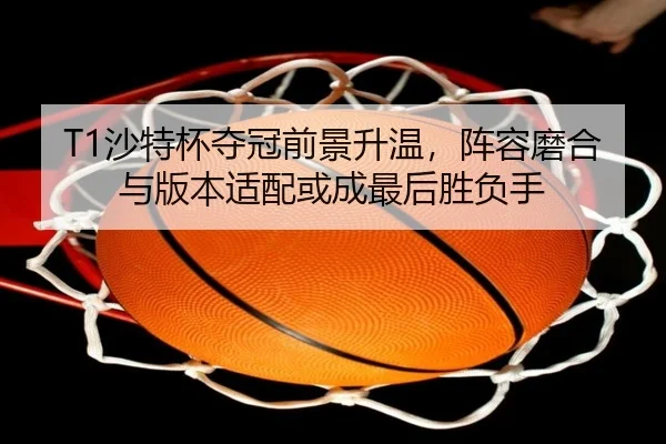 T1沙特杯夺冠前景升温，阵容磨合与版本适配或成最后胜负手 - Tencent Sports